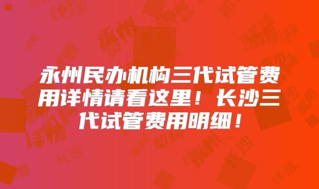 永州民办机构三代试管费用详情请看这里!长沙三代试管费用明细!