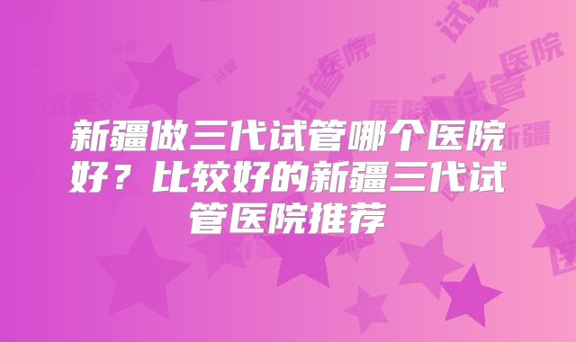 新疆做三代试管哪个医院好?比较好的新疆三代试管医院推荐