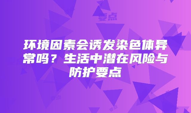 环境因素会诱发染色体异常吗？生活中潜在风险与防护要点