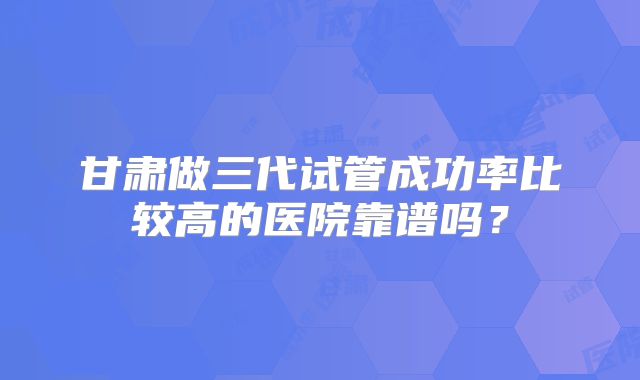 甘肃做三代试管成功率比较高的医院靠谱吗?