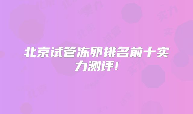 北京试管冻卵排名前十实力测评!
