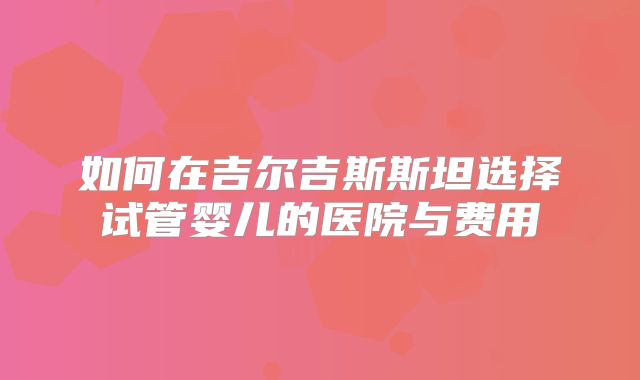 如何在吉尔吉斯斯坦选择试管婴儿的医院与费用