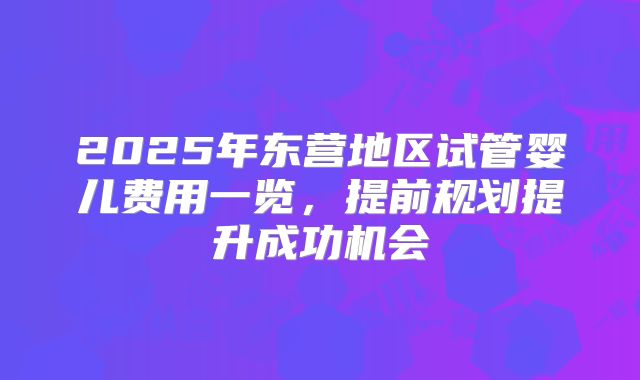2025年东营地区试管婴儿费用一览,提前规划提升成功机会