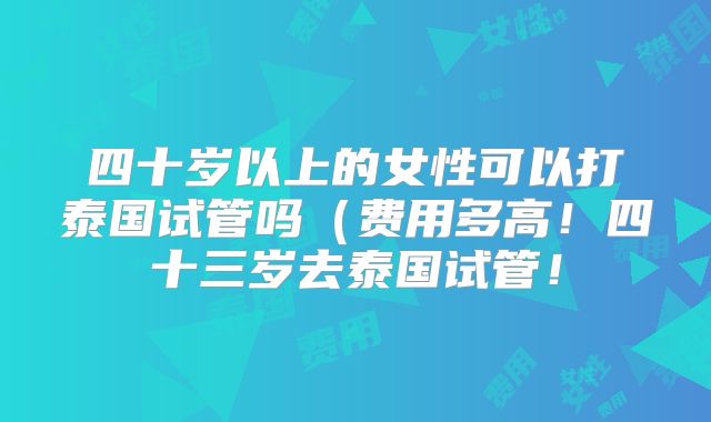四十岁以上的女性可以打泰国试管吗(费用多高!四十三岁去泰国试管!