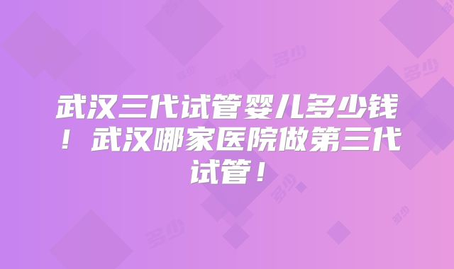 武汉三代试管婴儿多少钱！武汉哪家医院做第三代试管！