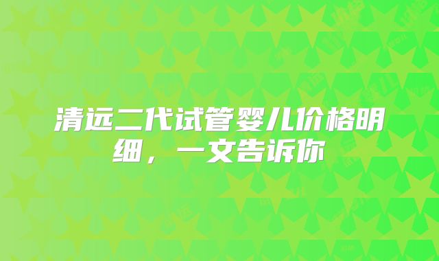 清远二代试管婴儿价格明细，一文告诉你