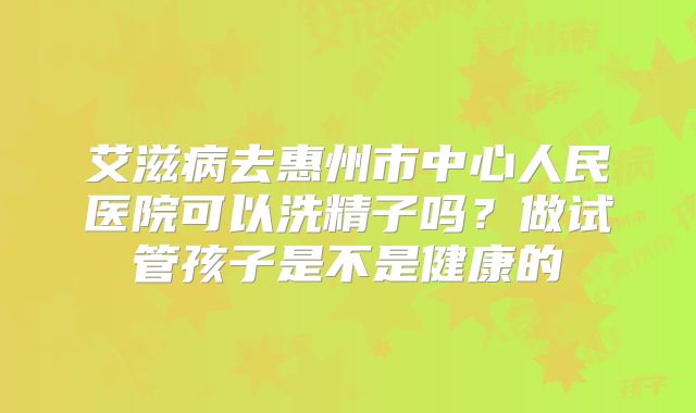 艾滋病去惠州市中心人民医院可以洗精子吗？做试管孩子是不是健康的