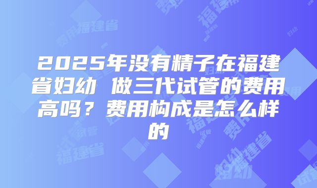 2025年没有精子在福建省妇幼 做三代试管的费用高吗？费用构成是怎么样的