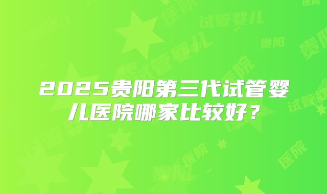 2025贵阳第三代试管婴儿医院哪家比较好?
