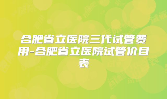 合肥省立医院三代试管费用-合肥省立医院试管价目表