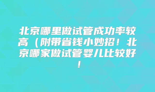北京哪里做试管成功率较高(附带省钱小妙招!北京哪家做试管婴儿比较好!