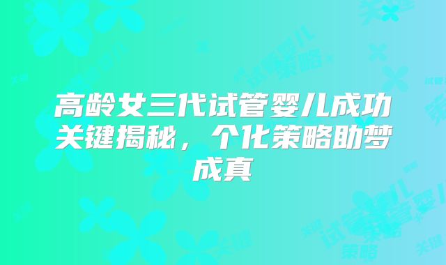 高龄女三代试管婴儿成功关键揭秘,个化策略助梦成真