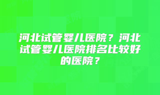 河北试管婴儿医院?河北试管婴儿医院排名比较好的医院?