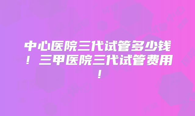 中心医院三代试管多少钱!三甲医院三代试管费用!