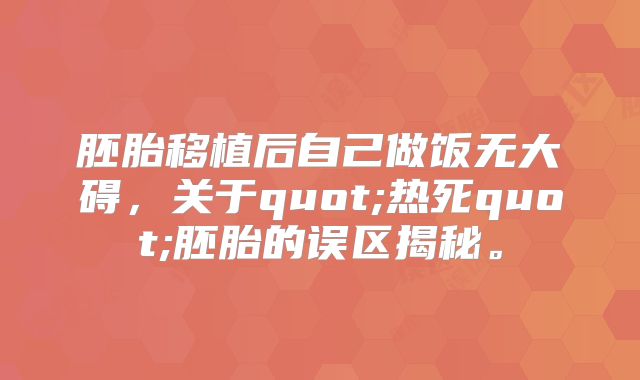 胚胎移植后自己做饭无大碍，关于quot;热死quot;胚胎的误区揭秘。