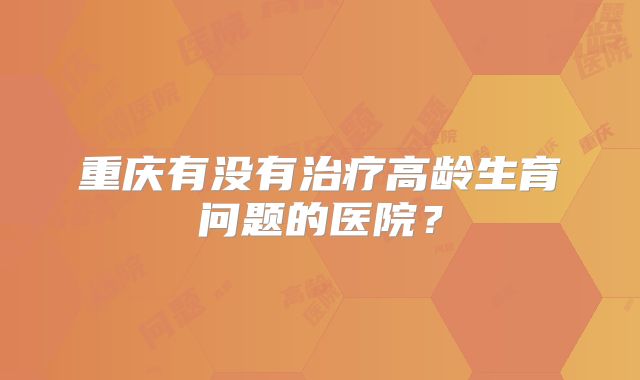 重庆有没有治疗高龄生育问题的医院？