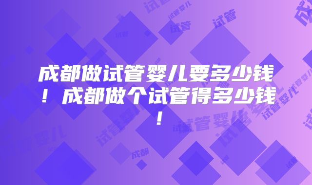 成都做试管婴儿要多少钱!成都做个试管得多少钱!