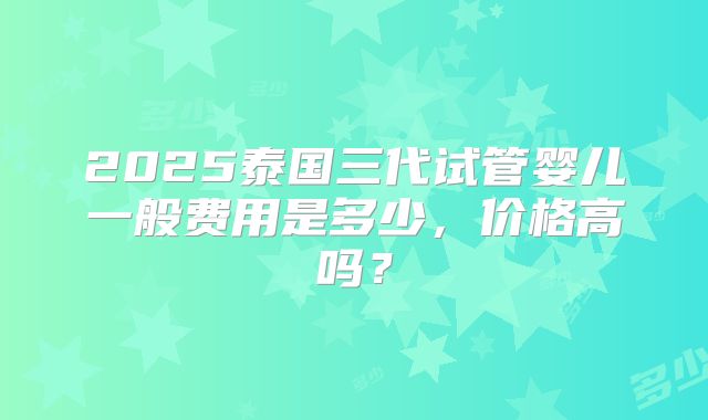 2025泰国三代试管婴儿一般费用是多少，价格高吗？