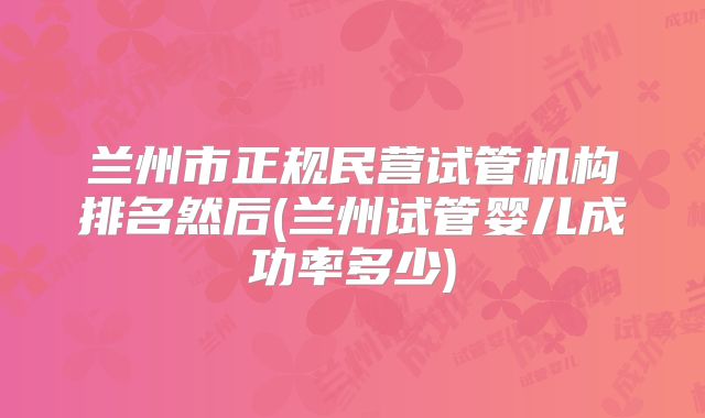 兰州市正规民营试管机构排名然后(兰州试管婴儿成功率多少)