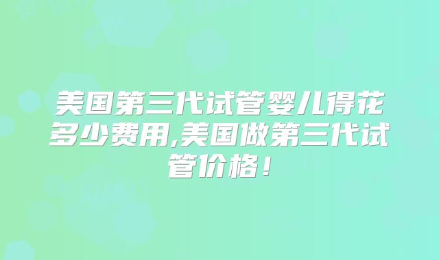 美国第三代试管婴儿得花多少费用,美国做第三代试管价格！