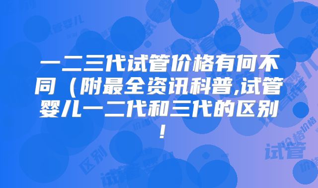 一二三代试管价格有何不同(附最全资讯科普,试管婴儿一二代和三代的区别!