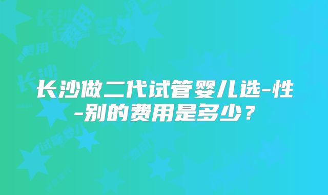 长沙做二代试管婴儿选-性-别的费用是多少？