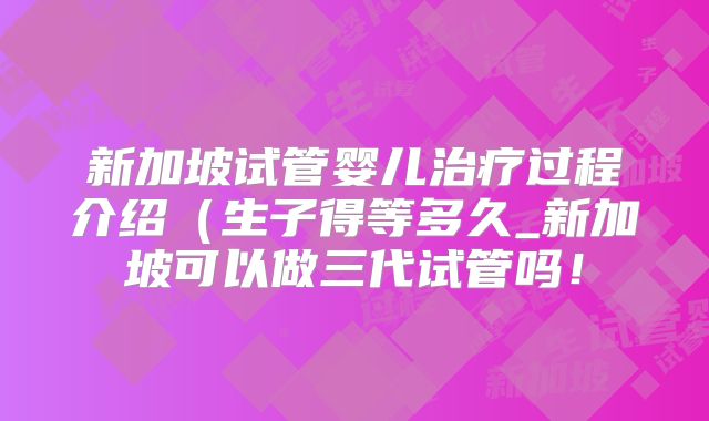 新加坡试管婴儿治疗过程介绍（生子得等多久_新加坡可以做三代试管吗！