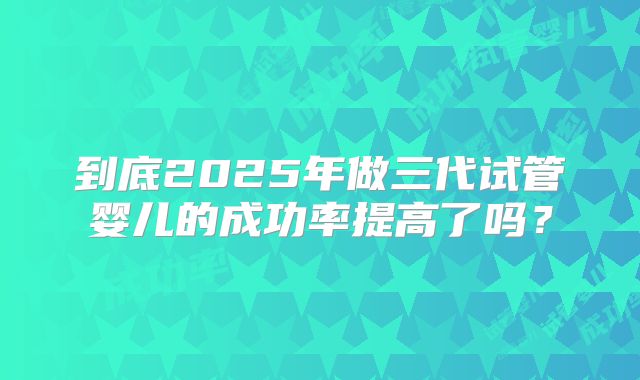 到底2025年做三代试管婴儿的成功率提高了吗？