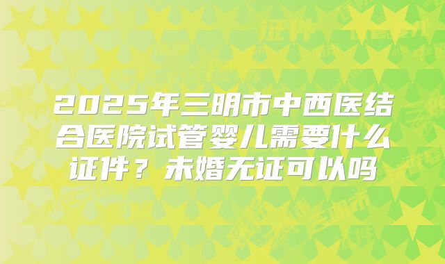 2025年三明市中西医结合医院试管婴儿需要什么证件?未婚无证可以吗