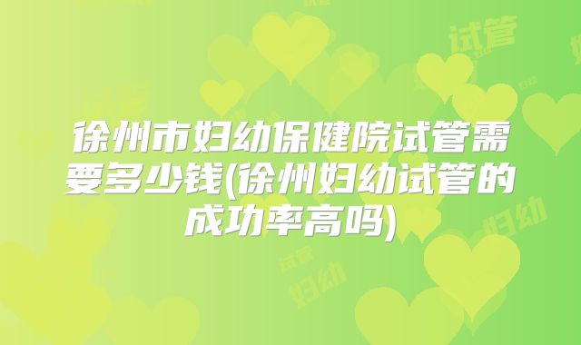 徐州市妇幼保健院试管需要多少钱(徐州妇幼试管的成功率高吗)