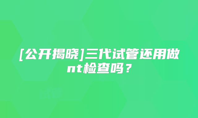 [公开揭晓]三代试管还用做nt检查吗？