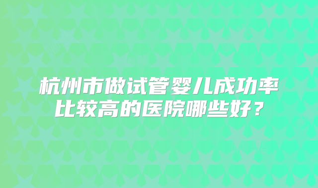杭州市做试管婴儿成功率比较高的医院哪些好？