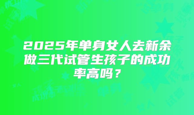 2025年单身女人去新余做三代试管生孩子的成功率高吗？
