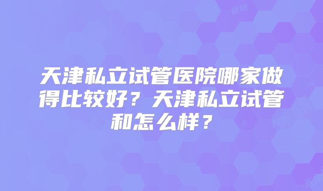 天津私立试管医院哪家做得比较好？天津私立试管和怎么样？