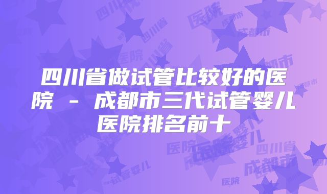四川省做试管比较好的医院 - 成都市三代试管婴儿医院排名前十