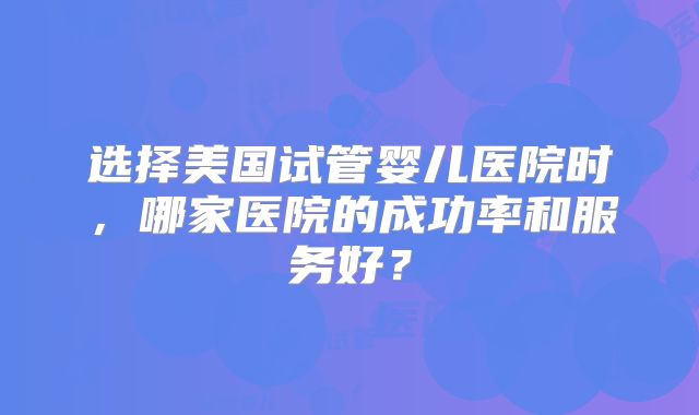 选择美国试管婴儿医院时，哪家医院的成功率和服务好？