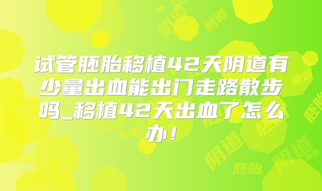 试管胚胎移植42天阴道有少量出血能出门走路散步吗_移植42天出血了怎么办！