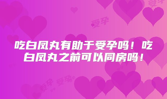吃白凤丸有助于受孕吗!吃白凤丸之前可以同房吗!