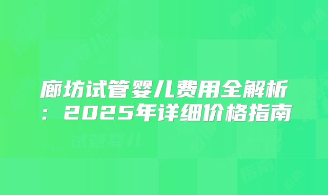 廊坊试管婴儿费用全解析:2025年详细价格指南