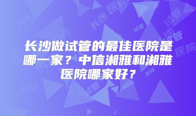 长沙做试管的最佳医院是哪一家?中信湘雅和湘雅医院哪家好?