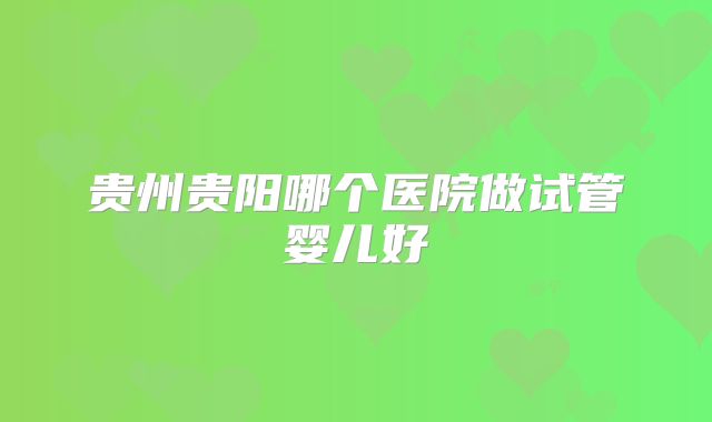 贵州贵阳哪个医院做试管婴儿好