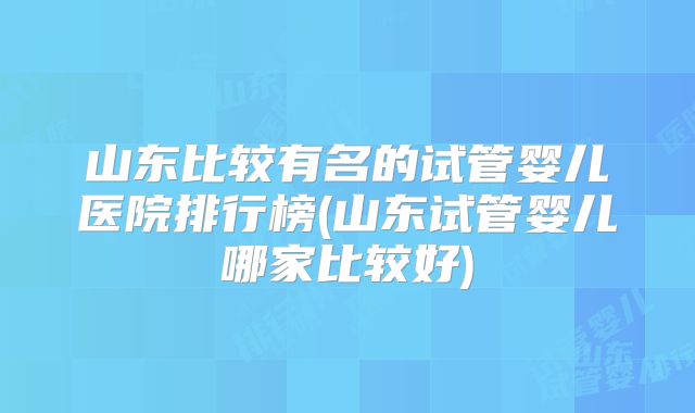 山东比较有名的试管婴儿医院排行榜(山东试管婴儿哪家比较好)