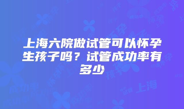 上海六院做试管可以怀孕生孩子吗？试管成功率有多少