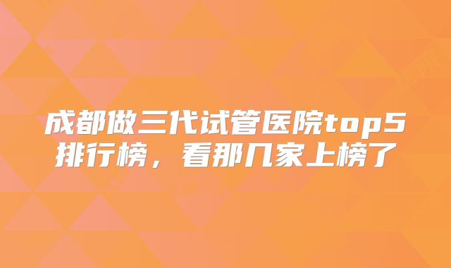 成都做三代试管医院top5排行榜，看那几家上榜了