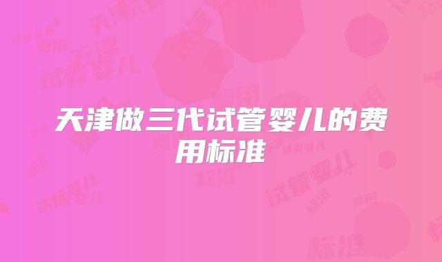 天津做三代试管婴儿的费用标准