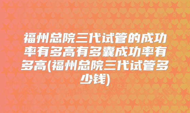 福州总院三代试管的成功率有多高有多囊成功率有多高(福州总院三代试管多少钱)