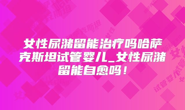 女性尿潴留能治疗吗哈萨克斯坦试管婴儿_女性尿潴留能自愈吗!