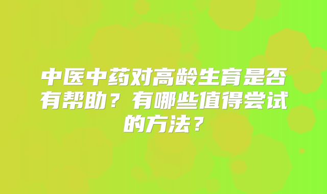 中医中药对高龄生育是否有帮助？有哪些值得尝试的方法？