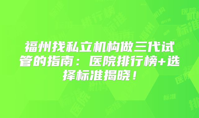 福州找私立机构做三代试管的指南：医院排行榜+选择标准揭晓！