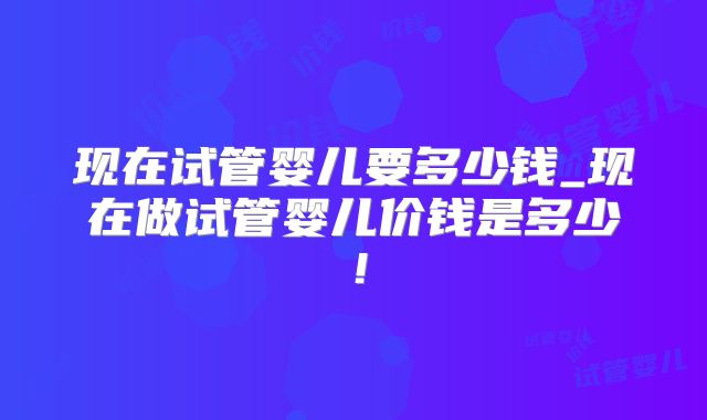 现在试管婴儿要多少钱_现在做试管婴儿价钱是多少！